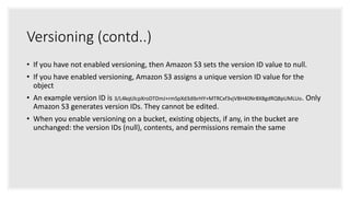 Versioning (contd..)
• If you have not enabled versioning, then Amazon S3 sets the version ID value to null.
• If you have enabled versioning, Amazon S3 assigns a unique version ID value for the
object
• An example version ID is 3/L4kqtJlcpXroDTDmJ+rmSpXd3dIbrHY+MTRCxf3vjVBH40Nr8X8gdRQBpUMLUo. Only
Amazon S3 generates version IDs. They cannot be edited.
• When you enable versioning on a bucket, existing objects, if any, in the bucket are
unchanged: the version IDs (null), contents, and permissions remain the same
 