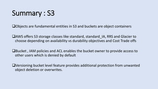 Summary : S3
Objects are fundamental entities in S3 and buckets are object containers
AWS offers S3 storage classes like standard, standard_IA, RRS and Glacier to
choose depending on availability vs durability objectives and Cost Trade offs
Bucket , IAM policies and ACL enables the bucket owner to provide access to
other users which is denied by default
Versioning bucket level feature provides additional protection from unwanted
object deletion or overwrites.
 