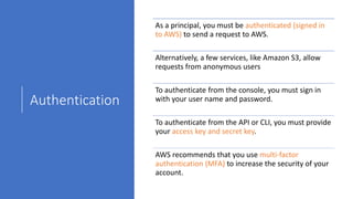Authentication
As a principal, you must be authenticated (signed in
to AWS) to send a request to AWS.
Alternatively, a few services, like Amazon S3, allow
requests from anonymous users
To authenticate from the console, you must sign in
with your user name and password.
To authenticate from the API or CLI, you must provide
your access key and secret key.
AWS recommends that you use multi-factor
authentication (MFA) to increase the security of your
account.
 