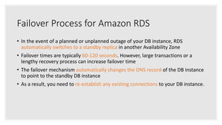 Failover Process for Amazon RDS
• In the event of a planned or unplanned outage of your DB instance, RDS
automatically switches to a standby replica in another Availability Zone
• Failover times are typically 60-120 seconds. However, large transactions or a
lengthy recovery process can increase failover time
• The failover mechanism automatically changes the DNS record of the DB instance
to point to the standby DB instance
• As a result, you need to re-establish any existing connections to your DB instance.
 