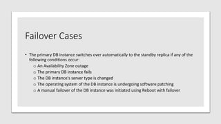 Failover Cases
• The primary DB instance switches over automatically to the standby replica if any of the
following conditions occur:
o An Availability Zone outage
o The primary DB instance fails
o The DB instance's server type is changed
o The operating system of the DB instance is undergoing software patching
o A manual failover of the DB instance was initiated using Reboot with failover
 