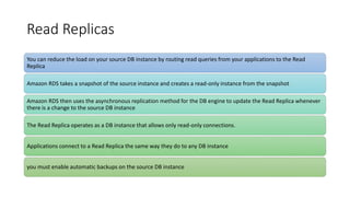 Read Replicas
You can reduce the load on your source DB instance by routing read queries from your applications to the Read
Replica
Amazon RDS takes a snapshot of the source instance and creates a read-only instance from the snapshot
Amazon RDS then uses the asynchronous replication method for the DB engine to update the Read Replica whenever
there is a change to the source DB instance
The Read Replica operates as a DB instance that allows only read-only connections.
Applications connect to a Read Replica the same way they do to any DB instance
you must enable automatic backups on the source DB instance
 