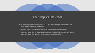 Read Replica Use cases
• Scaling beyond the compute or I/O capacity of a single DB instance for
read-heavy database workloads
• Serving read traffic while the source DB instance is unavailable.
• Business reporting or data warehousing scenarios where you might want
business reporting queries to run against a Read Replica
 