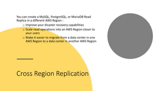 Cross Region Replication
You can create a MySQL, PostgreSQL, or MariaDB Read
Replica in a different AWS Region :
o Improve your disaster recovery capabilities
o Scale read operations into an AWS Region closer to
your users
o Make it easier to migrate from a data center in one
AWS Region to a data center in another AWS Region
 