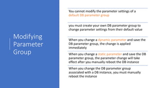 Modifying
Parameter
Group
You cannot modify the parameter settings of a
default DB parameter group
you must create your own DB parameter group to
change parameter settings from their default value
When you change a dynamic parameter and save the
DB parameter group, the change is applied
immediately
When you change a static parameter and save the DB
parameter group, the parameter change will take
effect after you manually reboot the DB instance
When you change the DB parameter group
associated with a DB instance, you must manually
reboot the instance
 
