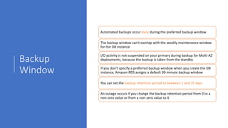 Backup
Window
Automated backups occur daily during the preferred backup window
The backup window can't overlap with the weekly maintenance window
for the DB instance
I/O activity is not suspended on your primary during backup for Multi-AZ
deployments, because the backup is taken from the standby
If you don't specify a preferred backup window when you create the DB
instance, Amazon RDS assigns a default 30-minute backup window
You can set the backup retention period to between 1 and 35 days
An outage occurs if you change the backup retention period from 0 to a
non-zero value or from a non-zero value to 0
 