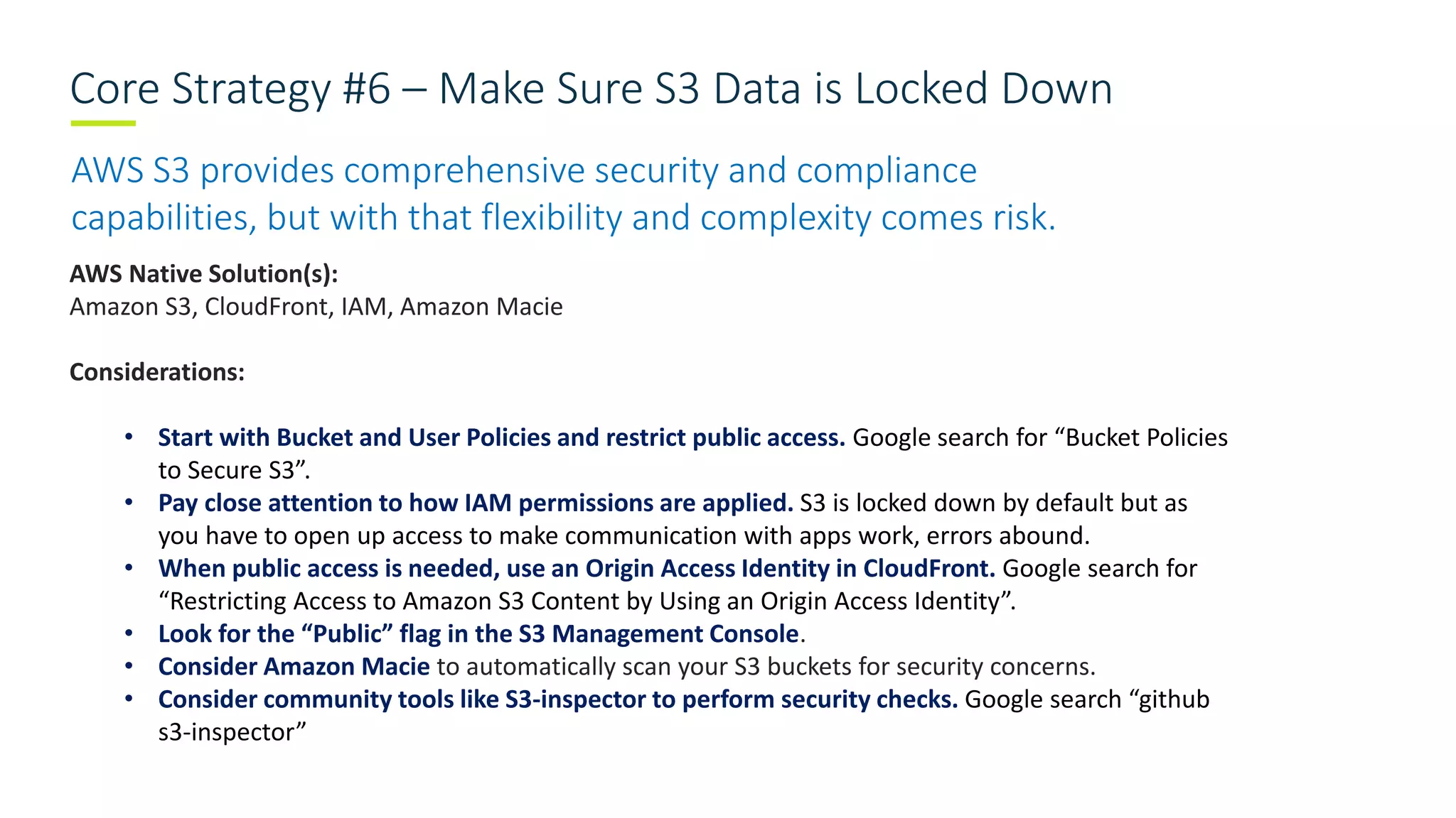 Core Strategy #6 – Make Sure S3 Data is Locked Down
AWS S3 provides comprehensive security and compliance
capabilities, but with that flexibility and complexity comes risk.
AWS Native Solution(s):
Amazon S3, CloudFront, IAM, Amazon Macie
Considerations:
• Start with Bucket and User Policies and restrict public access. Google search for “Bucket Policies
to Secure S3”.
• Pay close attention to how IAM permissions are applied. S3 is locked down by default but as
you have to open up access to make communication with apps work, errors abound.
• When public access is needed, use an Origin Access Identity in CloudFront. Google search for
“Restricting Access to Amazon S3 Content by Using an Origin Access Identity”.
• Look for the “Public” flag in the S3 Management Console.
• Consider Amazon Macie to automatically scan your S3 buckets for security concerns.
• Consider community tools like S3-inspector to perform security checks. Google search “github
s3-inspector”
 