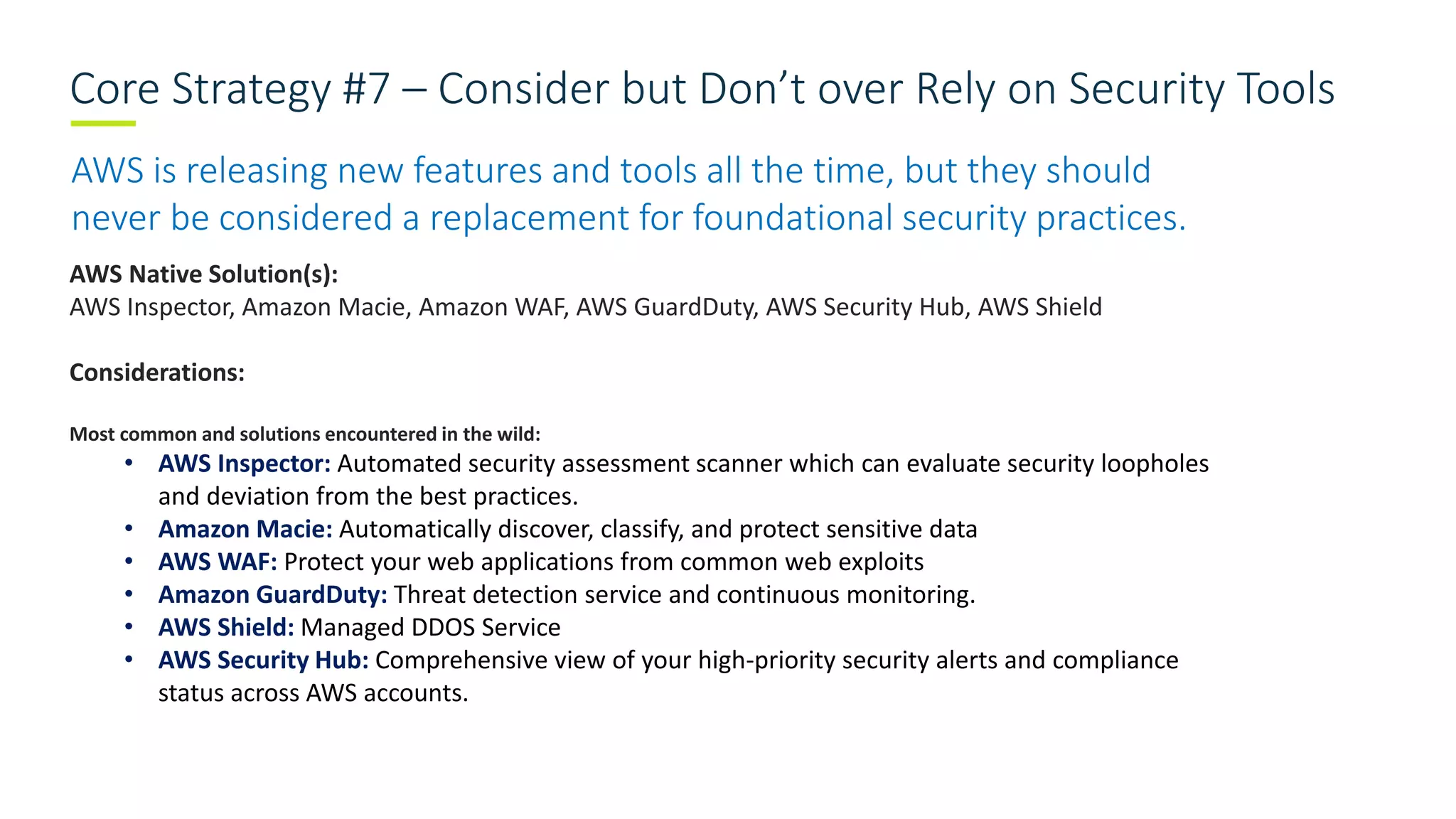 Core Strategy #7 – Consider but Don’t over Rely on Security Tools
AWS is releasing new features and tools all the time, but they should
never be considered a replacement for foundational security practices.
AWS Native Solution(s):
AWS Inspector, Amazon Macie, Amazon WAF, AWS GuardDuty, AWS Security Hub, AWS Shield
Considerations:
Most common and solutions encountered in the wild:
• AWS Inspector: Automated security assessment scanner which can evaluate security loopholes
and deviation from the best practices.
• Amazon Macie: Automatically discover, classify, and protect sensitive data
• AWS WAF: Protect your web applications from common web exploits
• Amazon GuardDuty: Threat detection service and continuous monitoring.
• AWS Shield: Managed DDOS Service
• AWS Security Hub: Comprehensive view of your high-priority security alerts and compliance
status across AWS accounts.
 