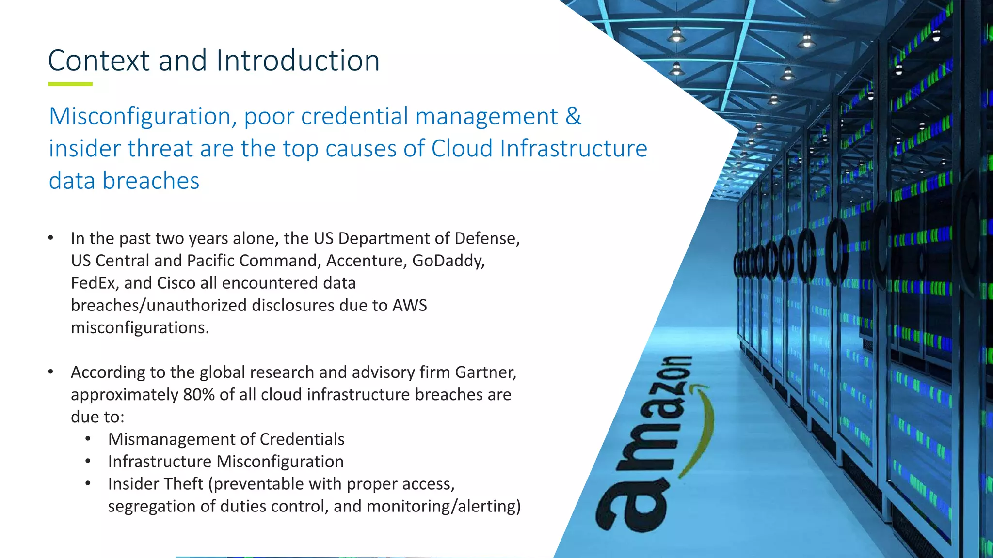 Context and Introduction
Misconfiguration, poor credential management &
insider threat are the top causes of Cloud Infrastructure
data breaches
• In the past two years alone, the US Department of Defense,
US Central and Pacific Command, Accenture, GoDaddy,
FedEx, and Cisco all encountered data
breaches/unauthorized disclosures due to AWS
misconfigurations.
• According to the global research and advisory firm Gartner,
approximately 80% of all cloud infrastructure breaches are
due to:
• Mismanagement of Credentials
• Infrastructure Misconfiguration
• Insider Theft (preventable with proper access,
segregation of duties control, and monitoring/alerting)
 