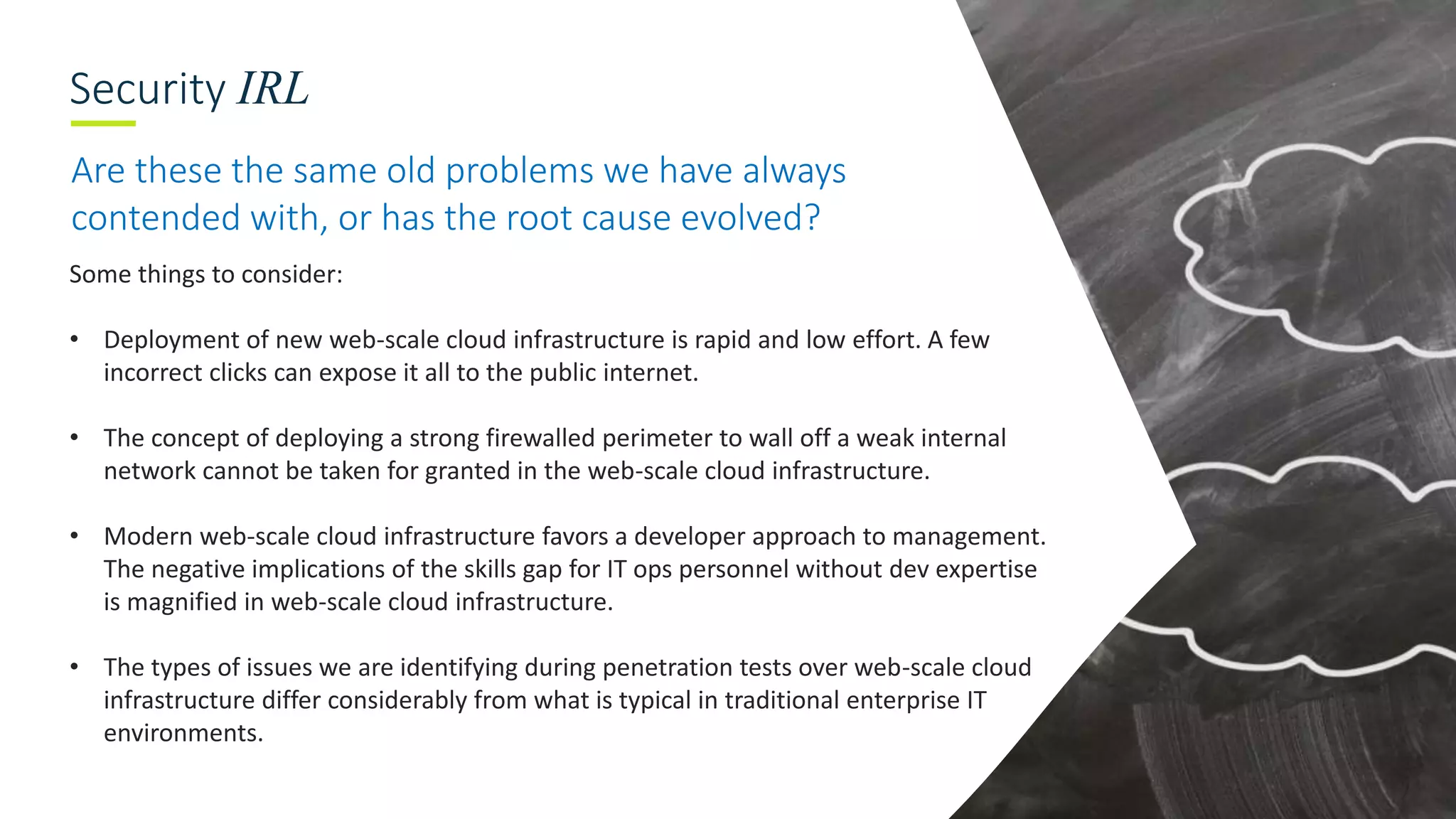 Security IRL
Are these the same old problems we have always
contended with, or has the root cause evolved?
Some things to consider:
• Deployment of new web-scale cloud infrastructure is rapid and low effort. A few
incorrect clicks can expose it all to the public internet.
• The concept of deploying a strong firewalled perimeter to wall off a weak internal
network cannot be taken for granted in the web-scale cloud infrastructure.
• Modern web-scale cloud infrastructure favors a developer approach to management.
The negative implications of the skills gap for IT ops personnel without dev expertise
is magnified in web-scale cloud infrastructure.
• The types of issues we are identifying during penetration tests over web-scale cloud
infrastructure differ considerably from what is typical in traditional enterprise IT
environments.
 