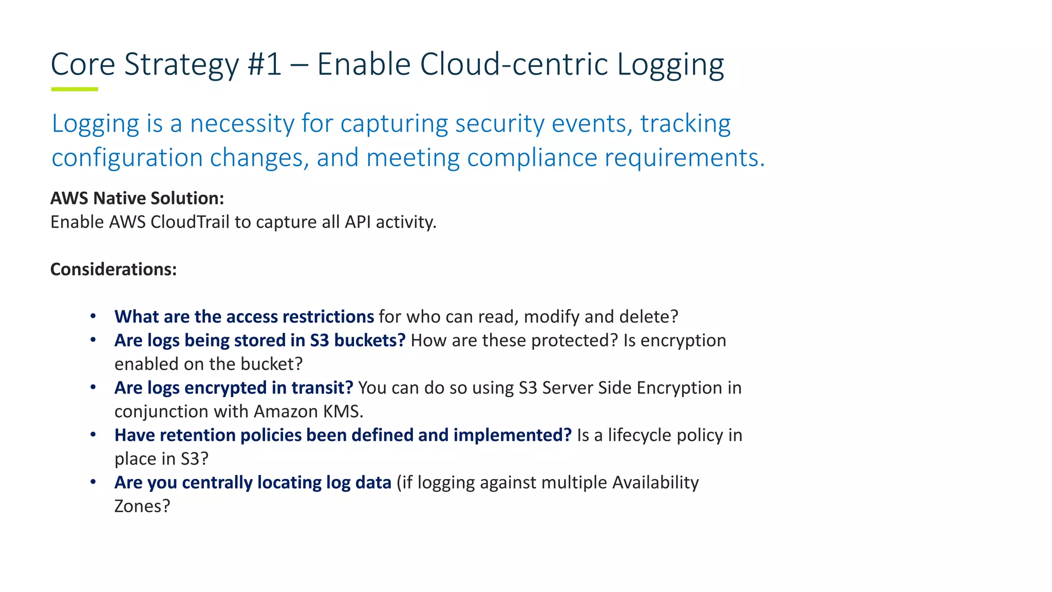 Core Strategy #1 – Enable Cloud-centric Logging
Logging is a necessity for capturing security events, tracking
configuration changes, and meeting compliance requirements.
AWS Native Solution:
Enable AWS CloudTrail to capture all API activity.
Considerations:
• What are the access restrictions for who can read, modify and delete?
• Are logs being stored in S3 buckets? How are these protected? Is encryption
enabled on the bucket?
• Are logs encrypted in transit? You can do so using S3 Server Side Encryption in
conjunction with Amazon KMS.
• Have retention policies been defined and implemented? Is a lifecycle policy in
place in S3?
• Are you centrally locating log data (if logging against multiple Availability
Zones?
 