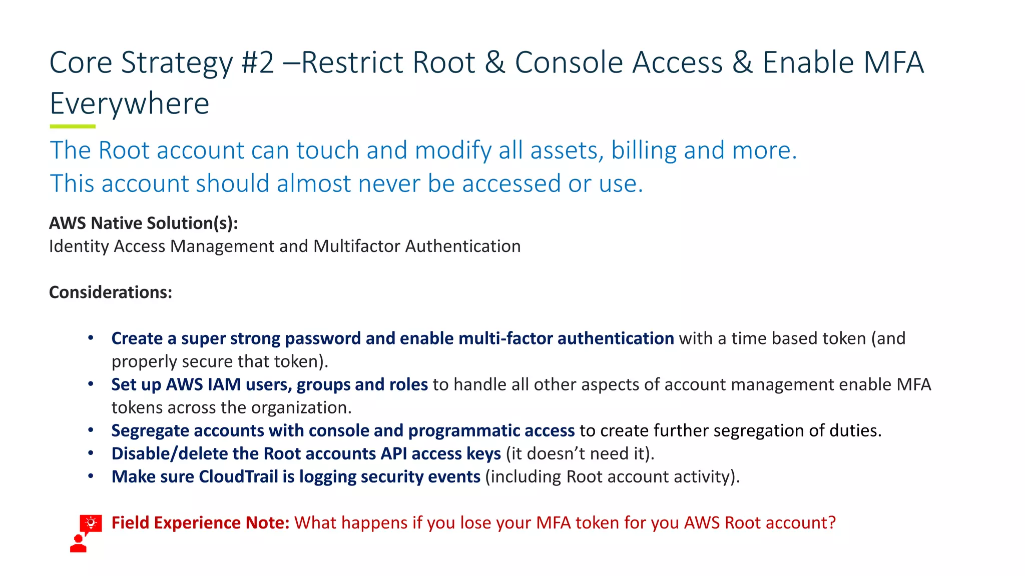 Core Strategy #2 –Restrict Root & Console Access & Enable MFA
Everywhere
The Root account can touch and modify all assets, billing and more.
This account should almost never be accessed or use.
AWS Native Solution(s):
Identity Access Management and Multifactor Authentication
Considerations:
• Create a super strong password and enable multi-factor authentication with a time based token (and
properly secure that token).
• Set up AWS IAM users, groups and roles to handle all other aspects of account management enable MFA
tokens across the organization.
• Segregate accounts with console and programmatic access to create further segregation of duties.
• Disable/delete the Root accounts API access keys (it doesn’t need it).
• Make sure CloudTrail is logging security events (including Root account activity).
• Field Experience Note: What happens if you lose your MFA token for you AWS Root account?
 