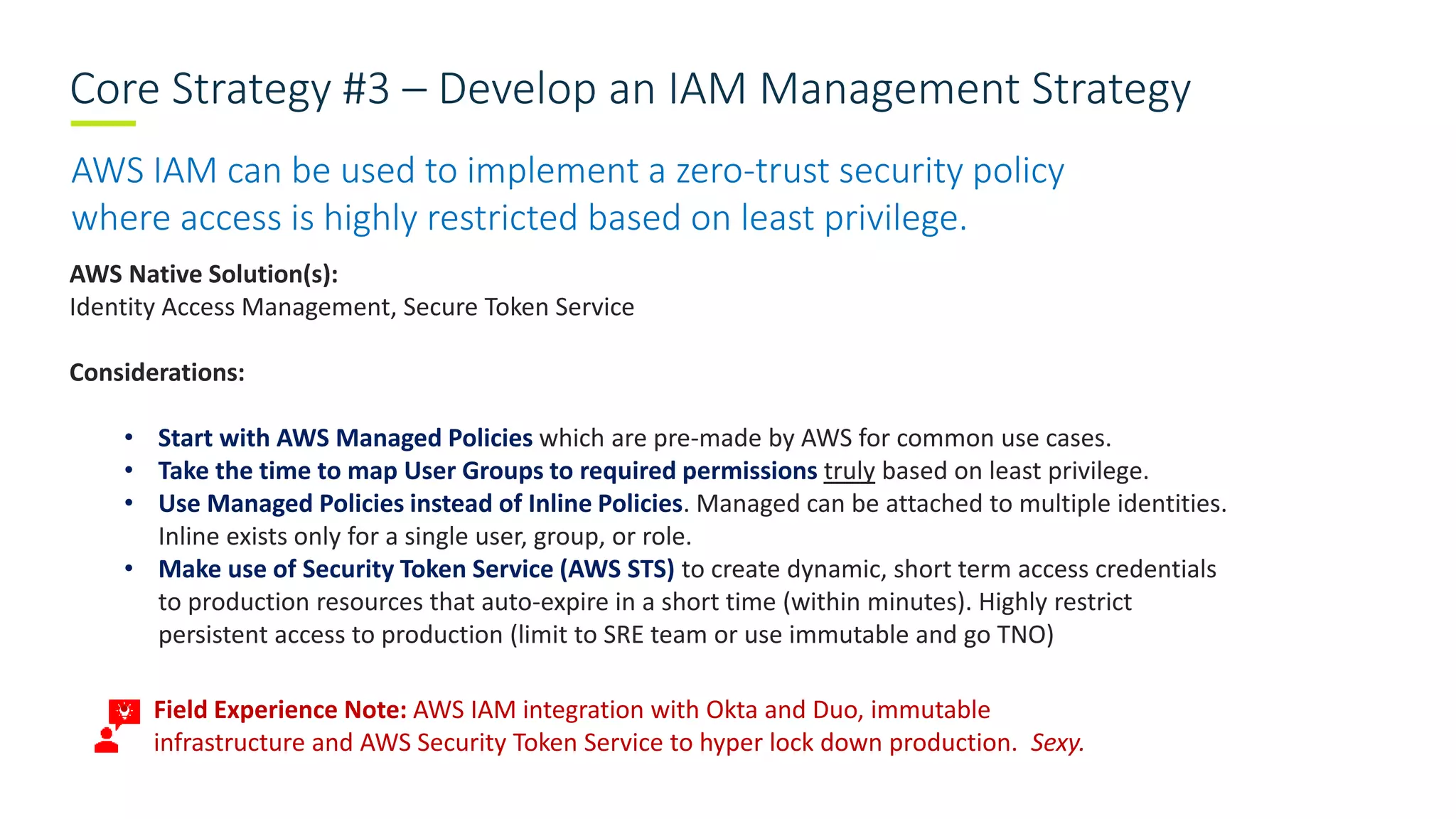 Core Strategy #3 – Develop an IAM Management Strategy
AWS IAM can be used to implement a zero-trust security policy
where access is highly restricted based on least privilege.
AWS Native Solution(s):
Identity Access Management, Secure Token Service
Considerations:
• Start with AWS Managed Policies which are pre-made by AWS for common use cases.
• Take the time to map User Groups to required permissions truly based on least privilege.
• Use Managed Policies instead of Inline Policies. Managed can be attached to multiple identities.
Inline exists only for a single user, group, or role.
• Make use of Security Token Service (AWS STS) to create dynamic, short term access credentials
to production resources that auto-expire in a short time (within minutes). Highly restrict
persistent access to production (limit to SRE team or use immutable and go TNO)
• Field Experience Note: AWS IAM integration with Okta and Duo, immutable
infrastructure and AWS Security Token Service to hyper lock down production. Sexy.
 