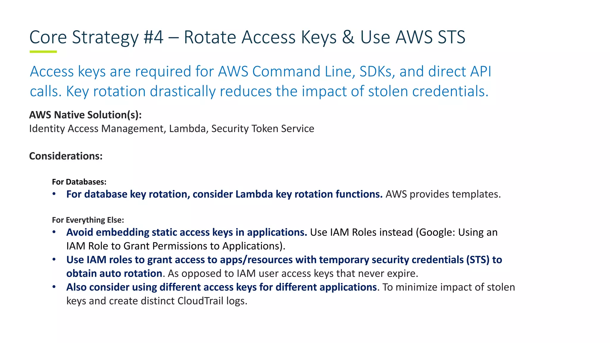 Core Strategy #4 – Rotate Access Keys & Use AWS STS
Access keys are required for AWS Command Line, SDKs, and direct API
calls. Key rotation drastically reduces the impact of stolen credentials.
AWS Native Solution(s):
Identity Access Management, Lambda, Security Token Service
Considerations:
For Databases:
• For database key rotation, consider Lambda key rotation functions. AWS provides templates.
For Everything Else:
• Avoid embedding static access keys in applications. Use IAM Roles instead (Google: Using an
IAM Role to Grant Permissions to Applications).
• Use IAM roles to grant access to apps/resources with temporary security credentials (STS) to
obtain auto rotation. As opposed to IAM user access keys that never expire.
• Also consider using different access keys for different applications. To minimize impact of stolen
keys and create distinct CloudTrail logs.
 