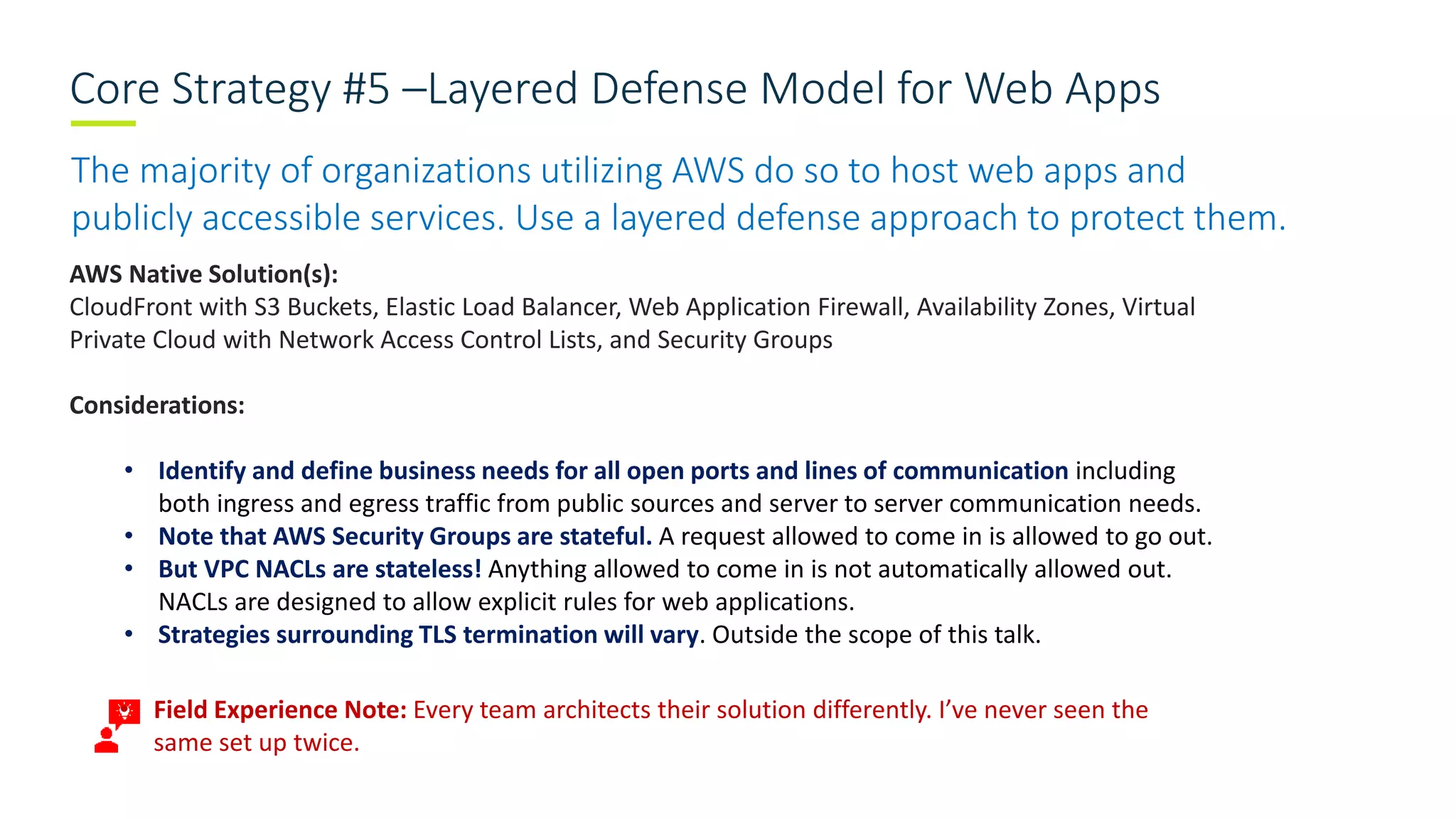 Core Strategy #5 –Layered Defense Model for Web Apps
The majority of organizations utilizing AWS do so to host web apps and
publicly accessible services. Use a layered defense approach to protect them.
AWS Native Solution(s):
CloudFront with S3 Buckets, Elastic Load Balancer, Web Application Firewall, Availability Zones, Virtual
Private Cloud with Network Access Control Lists, and Security Groups
Considerations:
• Identify and define business needs for all open ports and lines of communication including
both ingress and egress traffic from public sources and server to server communication needs.
• Note that AWS Security Groups are stateful. A request allowed to come in is allowed to go out.
• But VPC NACLs are stateless! Anything allowed to come in is not automatically allowed out.
NACLs are designed to allow explicit rules for web applications.
• Strategies surrounding TLS termination will vary. Outside the scope of this talk.
• Field Experience Note: Every team architects their solution differently. I’ve never seen the
same set up twice.
 