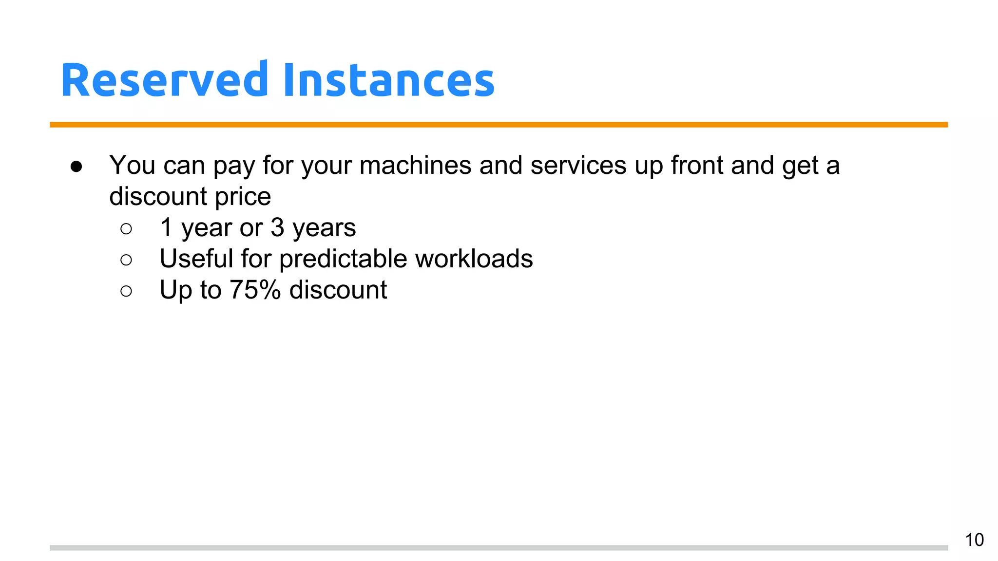 Reserved Instances
● You can pay for your machines and services up front and get a
discount price
○ 1 year or 3 years
○ Useful for predictable workloads
○ Up to 75% discount
10
 