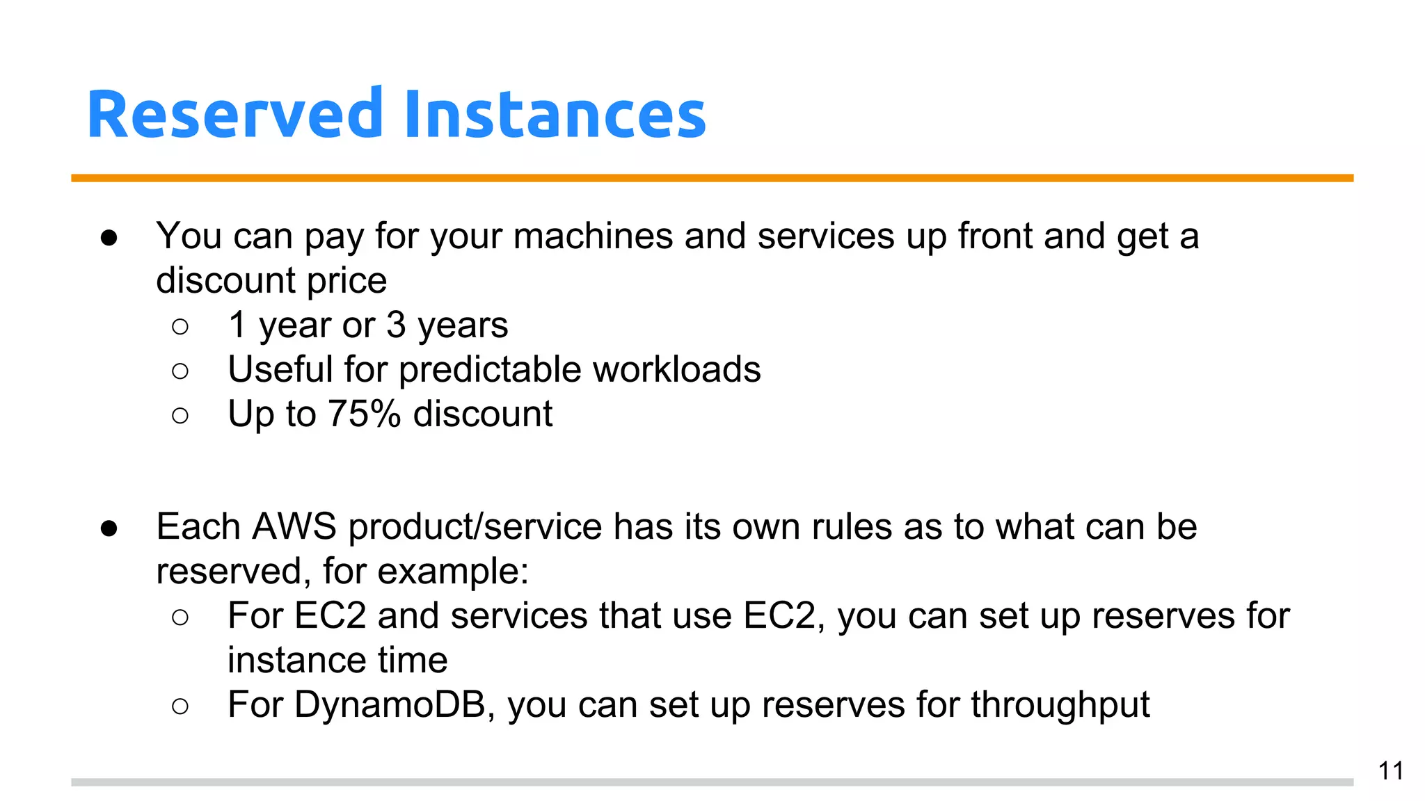 Reserved Instances
● You can pay for your machines and services up front and get a
discount price
○ 1 year or 3 years
○ Useful for predictable workloads
○ Up to 75% discount
● Each AWS product/service has its own rules as to what can be
reserved, for example:
○ For EC2 and services that use EC2, you can set up reserves for
instance time
○ For DynamoDB, you can set up reserves for throughput
11
 