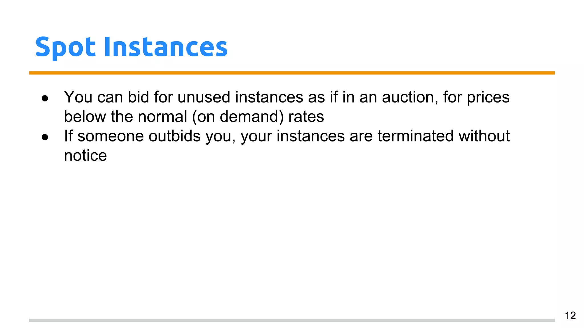 Spot Instances
● You can bid for unused instances as if in an auction, for prices
below the normal (on demand) rates
● If someone outbids you, your instances are terminated without
notice
12
 