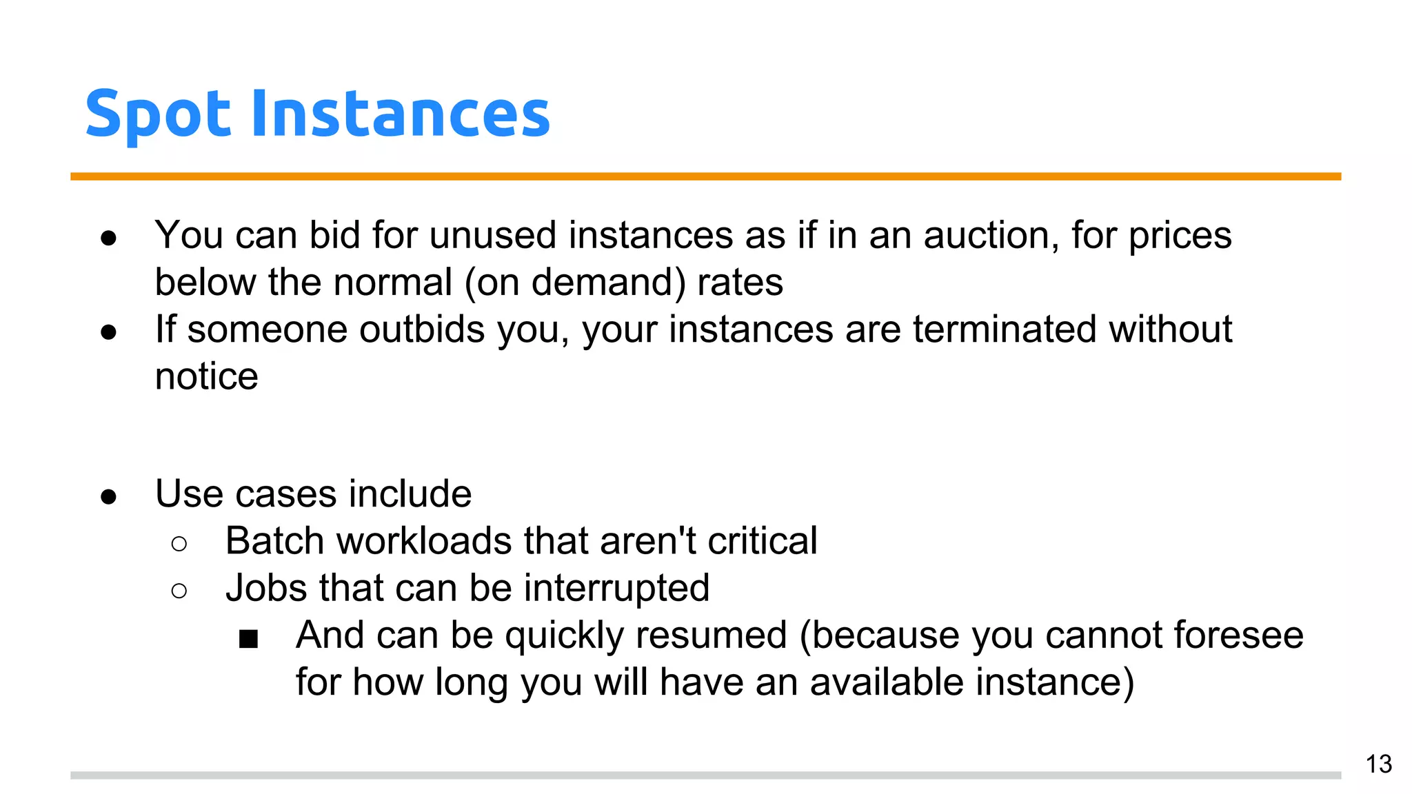 Spot Instances
● You can bid for unused instances as if in an auction, for prices
below the normal (on demand) rates
● If someone outbids you, your instances are terminated without
notice
● Use cases include
○ Batch workloads that aren't critical
○ Jobs that can be interrupted
■ And can be quickly resumed (because you cannot foresee
for how long you will have an available instance)
13
 