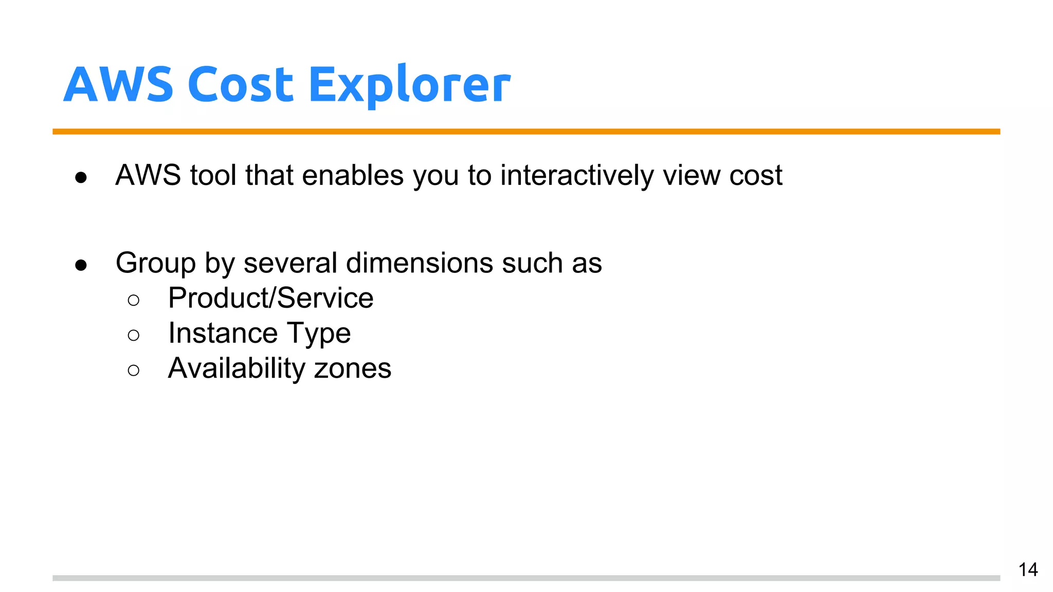 AWS Cost Explorer
● AWS tool that enables you to interactively view cost
● Group by several dimensions such as
○ Product/Service
○ Instance Type
○ Availability zones
14
 