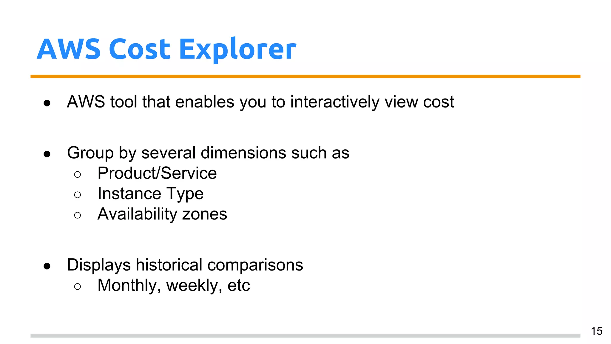 AWS Cost Explorer
● AWS tool that enables you to interactively view cost
● Group by several dimensions such as
○ Product/Service
○ Instance Type
○ Availability zones
● Displays historical comparisons
○ Monthly, weekly, etc
15
 
