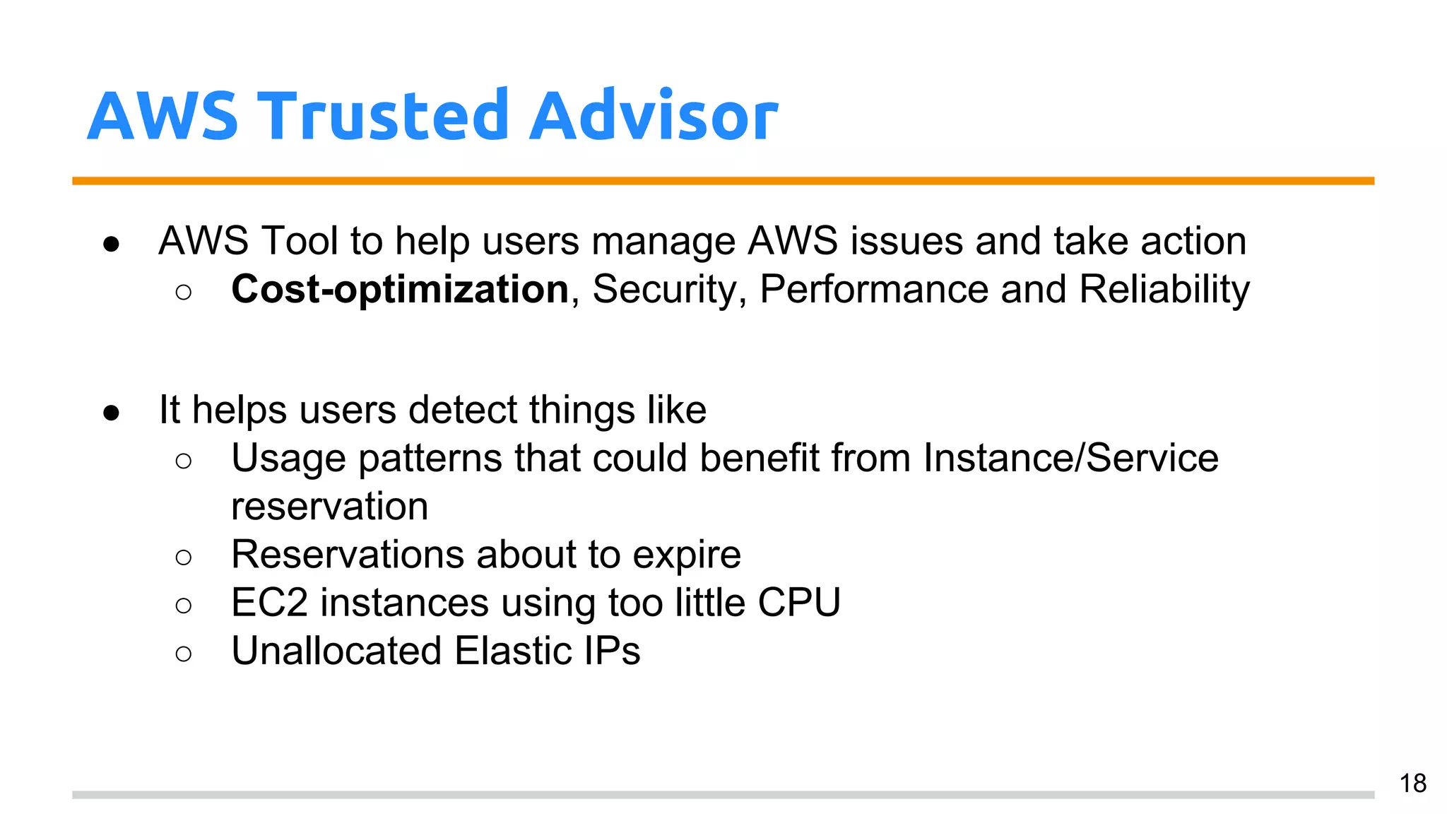 AWS Trusted Advisor
● AWS Tool to help users manage AWS issues and take action
○ Cost-optimization, Security, Performance and Reliability
● It helps users detect things like
○ Usage patterns that could benefit from Instance/Service
reservation
○ Reservations about to expire
○ EC2 instances using too little CPU
○ Unallocated Elastic IPs
18
 