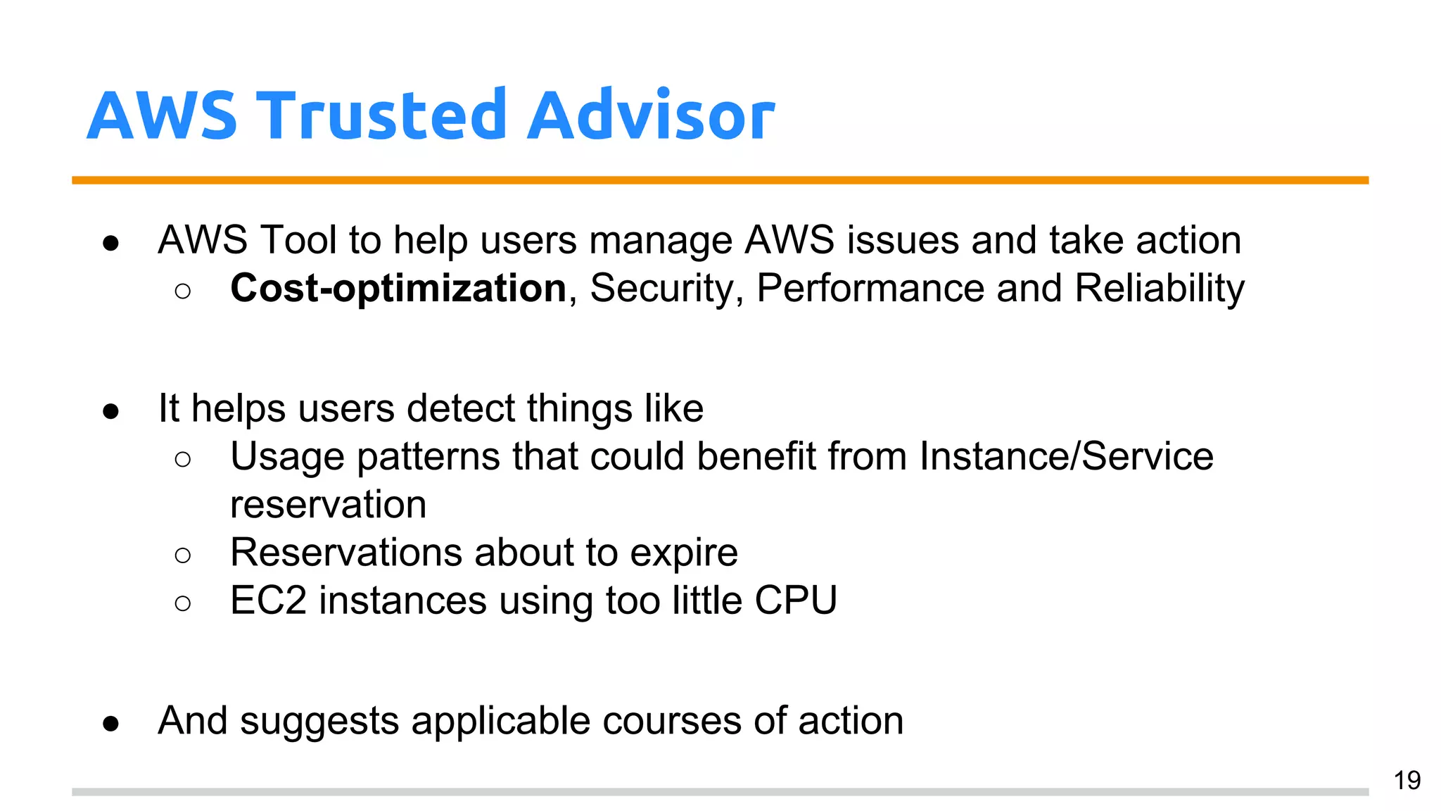 AWS Trusted Advisor
● AWS Tool to help users manage AWS issues and take action
○ Cost-optimization, Security, Performance and Reliability
● It helps users detect things like
○ Usage patterns that could benefit from Instance/Service
reservation
○ Reservations about to expire
○ EC2 instances using too little CPU
● And suggests applicable courses of action
19
 