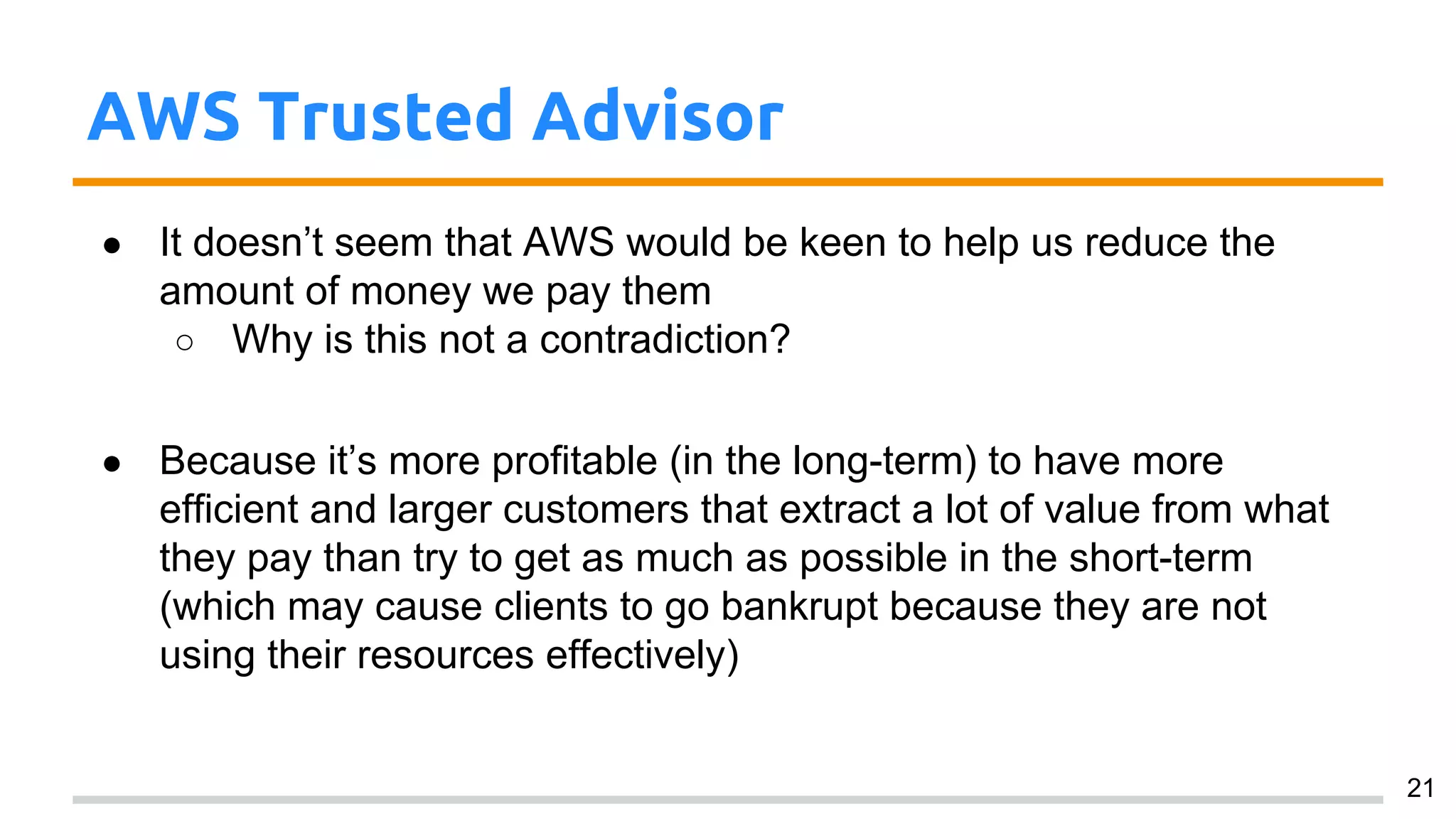 AWS Trusted Advisor
● It doesn’t seem that AWS would be keen to help us reduce the
amount of money we pay them
○ Why is this not a contradiction?
● Because it’s more profitable (in the long-term) to have more
efficient and larger customers that extract a lot of value from what
they pay than try to get as much as possible in the short-term
(which may cause clients to go bankrupt because they are not
using their resources effectively)
21
 