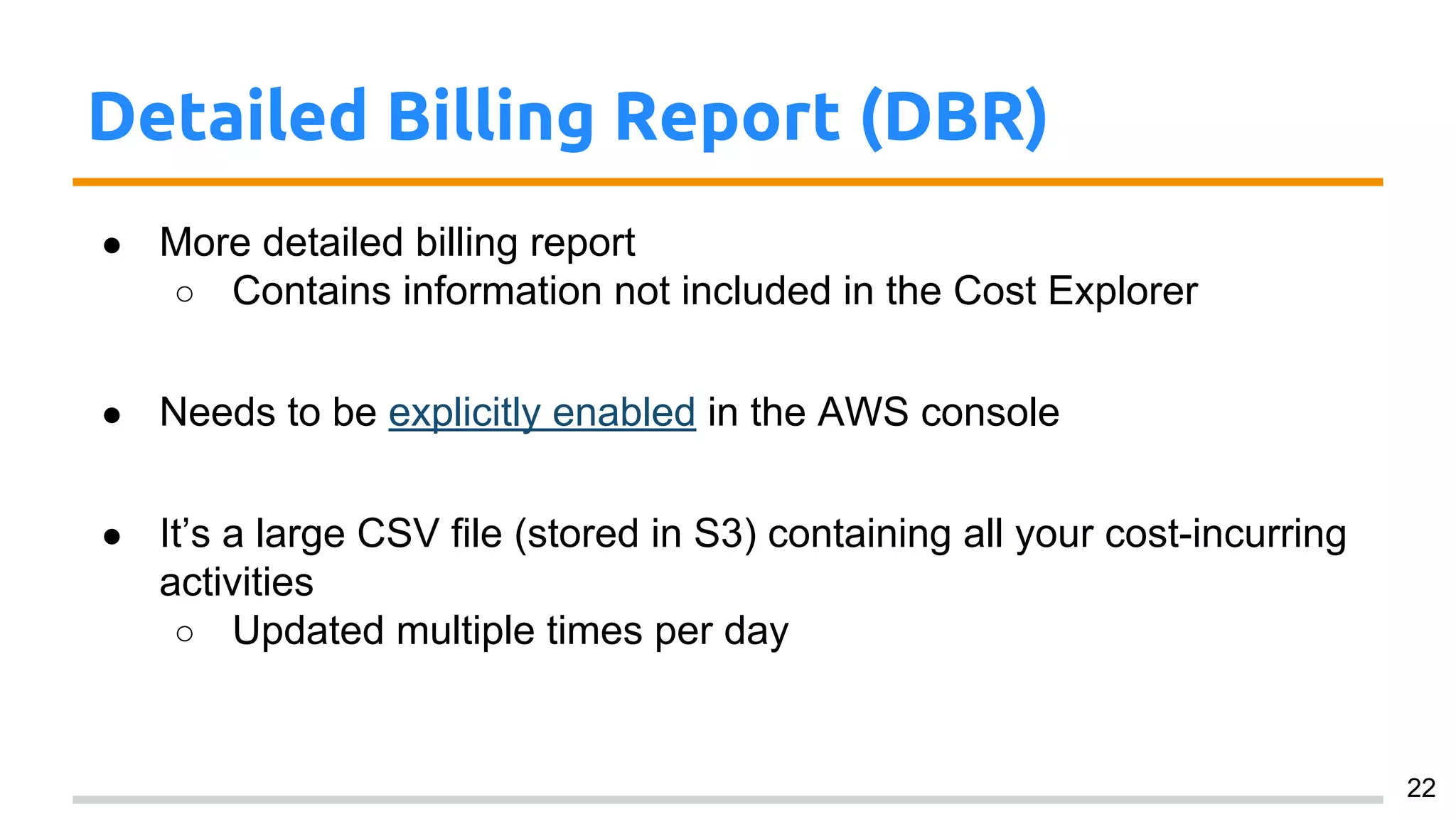 Detailed Billing Report (DBR)
● More detailed billing report
○ Contains information not included in the Cost Explorer
● Needs to be explicitly enabled in the AWS console
● It’s a large CSV file (stored in S3) containing all your cost-incurring
activities
○ Updated multiple times per day
22
 