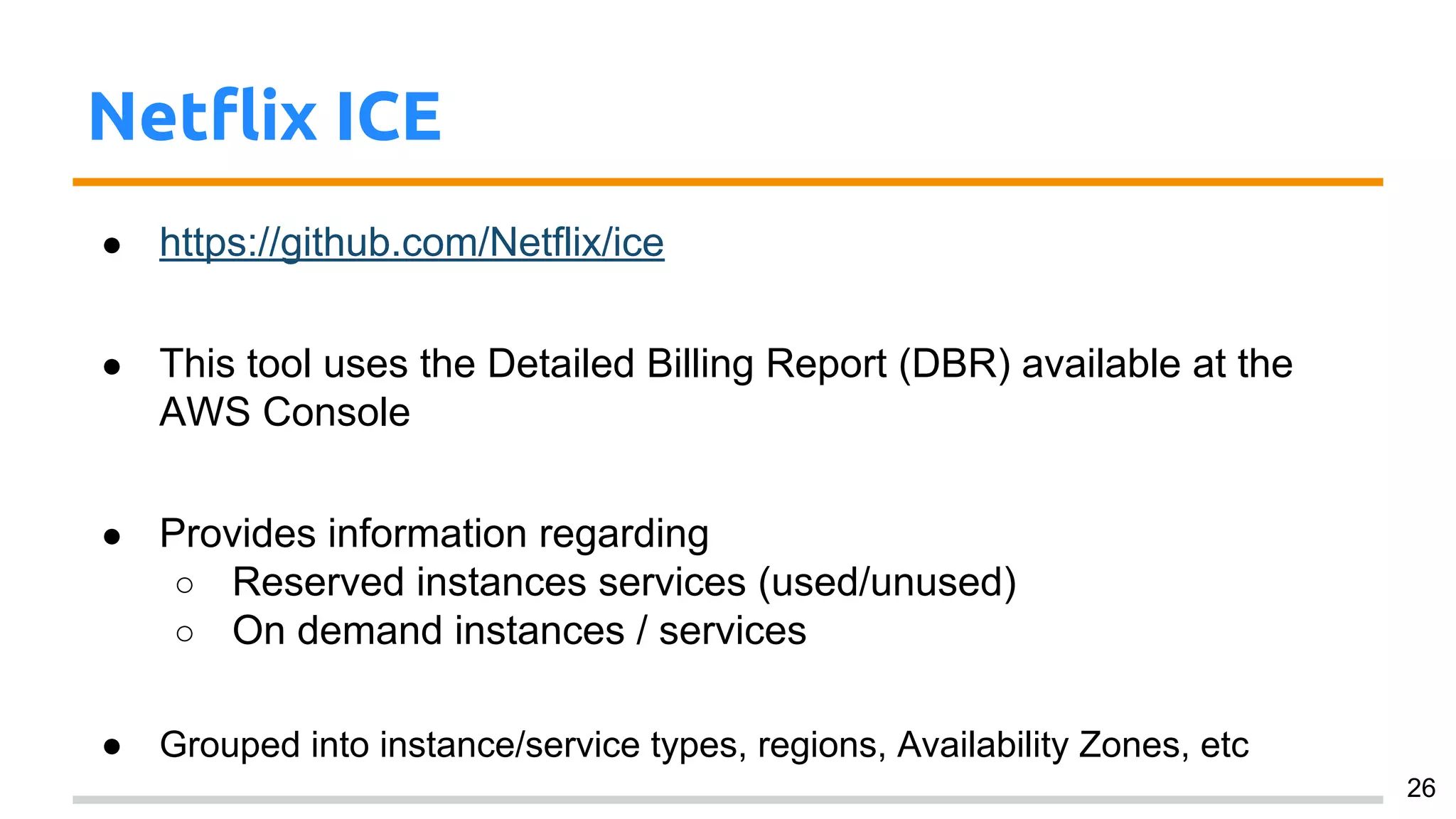 Netflix ICE
● https://github.com/Netflix/ice
● This tool uses the Detailed Billing Report (DBR) available at the
AWS Console
● Provides information regarding
○ Reserved instances services (used/unused)
○ On demand instances / services
● Grouped into instance/service types, regions, Availability Zones, etc
26
 