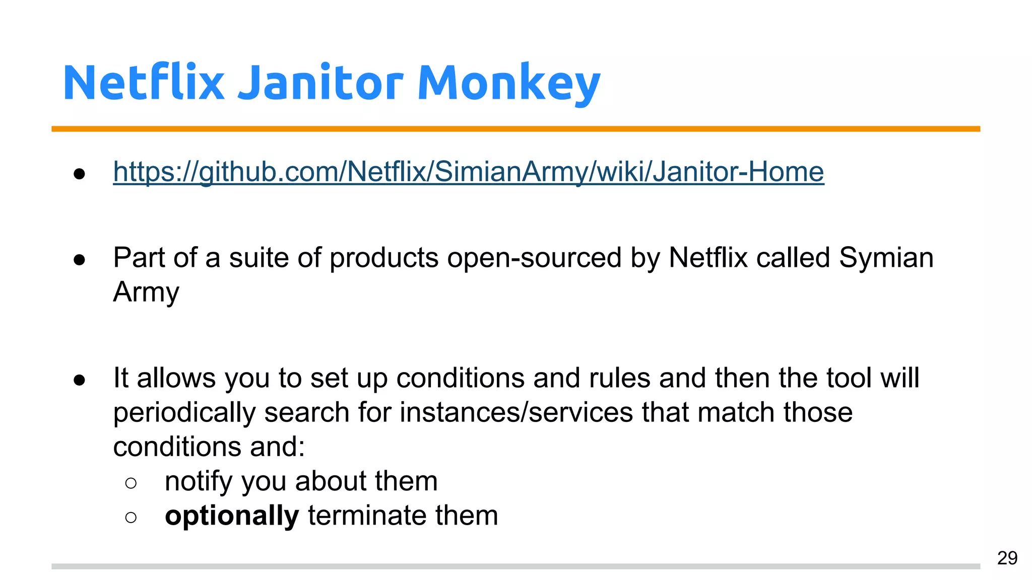 Netflix Janitor Monkey
● https://github.com/Netflix/SimianArmy/wiki/Janitor-Home
● Part of a suite of products open-sourced by Netflix called Symian
Army
● It allows you to set up conditions and rules and then the tool will
periodically search for instances/services that match those
conditions and:
○ notify you about them
○ optionally terminate them
29
 