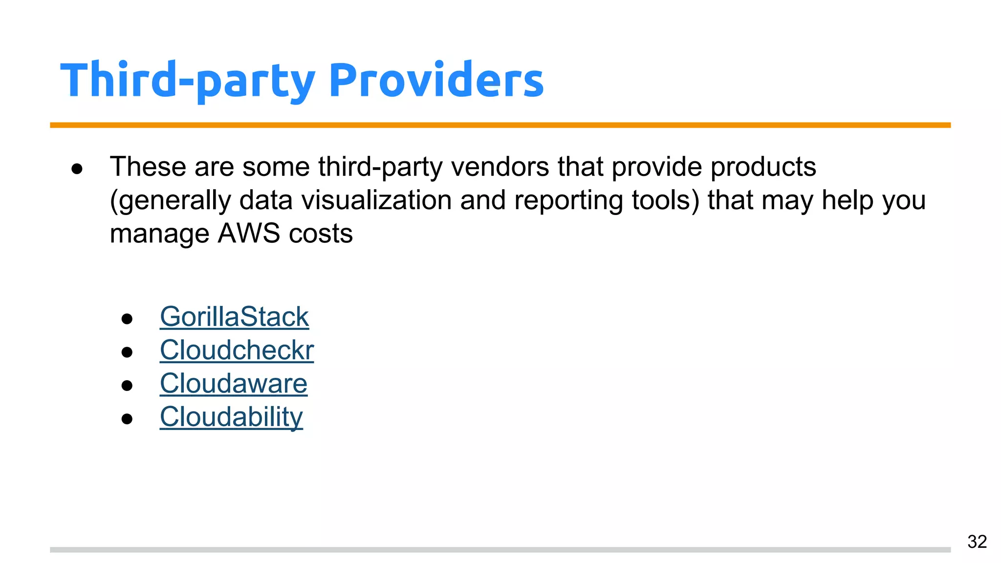 Third-party Providers
● These are some third-party vendors that provide products
(generally data visualization and reporting tools) that may help you
manage AWS costs
● GorillaStack
● Cloudcheckr
● Cloudaware
● Cloudability
32
 