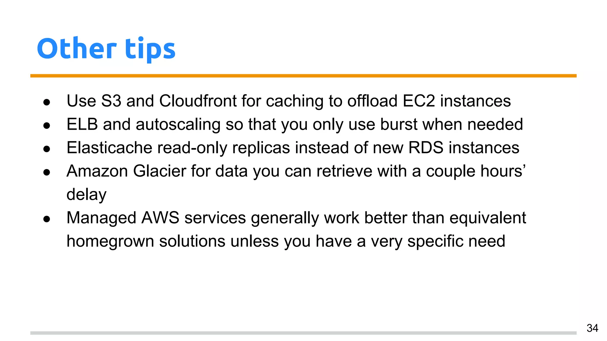 Other tips
● Use S3 and Cloudfront for caching to offload EC2 instances
● ELB and autoscaling so that you only use burst when needed
● Elasticache read-only replicas instead of new RDS instances
● Amazon Glacier for data you can retrieve with a couple hours’
delay
● Managed AWS services generally work better than equivalent
homegrown solutions unless you have a very specific need
● There’s a lot of good information you can retrieve via the API, but it
is, general, of a passive nature (i.e. you must fetch the information;
it doesn’t come to you)
34
 