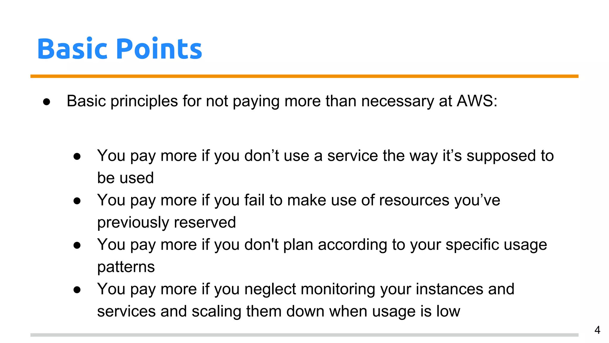 Basic Points
● Basic principles for not paying more than necessary at AWS:
● You pay more if you don’t use a service the way it’s supposed to
be used
● You pay more if you fail to make use of resources you’ve
previously reserved
● You pay more if you don't plan according to your specific usage
patterns
● You pay more if you neglect monitoring your instances and
services and scaling them down when usage is low
4
 