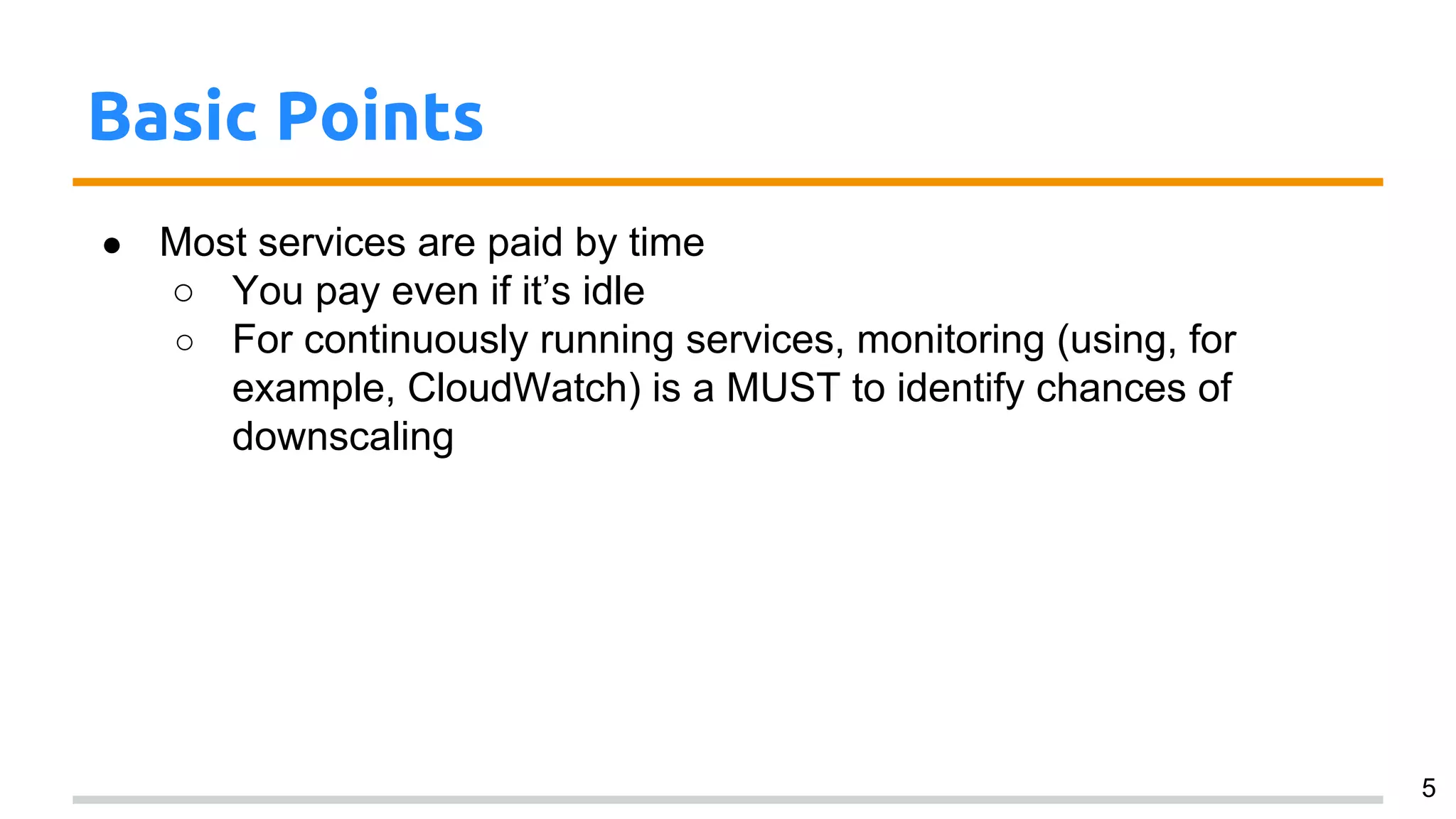 Basic Points
● Most services are paid by time
○ You pay even if it’s idle
○ For continuously running services, monitoring (using, for
example, CloudWatch) is a MUST to identify chances of
downscaling
5
 