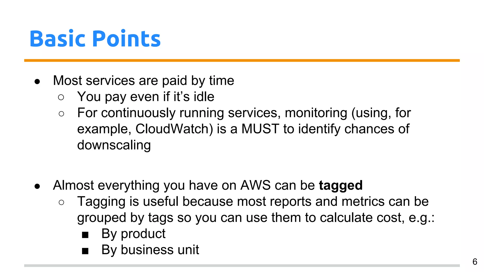 Basic Points
● Most services are paid by time
○ You pay even if it’s idle
○ For continuously running services, monitoring (using, for
example, CloudWatch) is a MUST to identify chances of
downscaling
● Almost everything you have on AWS can be tagged
○ Tagging is useful because most reports and metrics can be
grouped by tags so you can use them to calculate cost, e.g.:
■ By product
■ By business unit
6
 