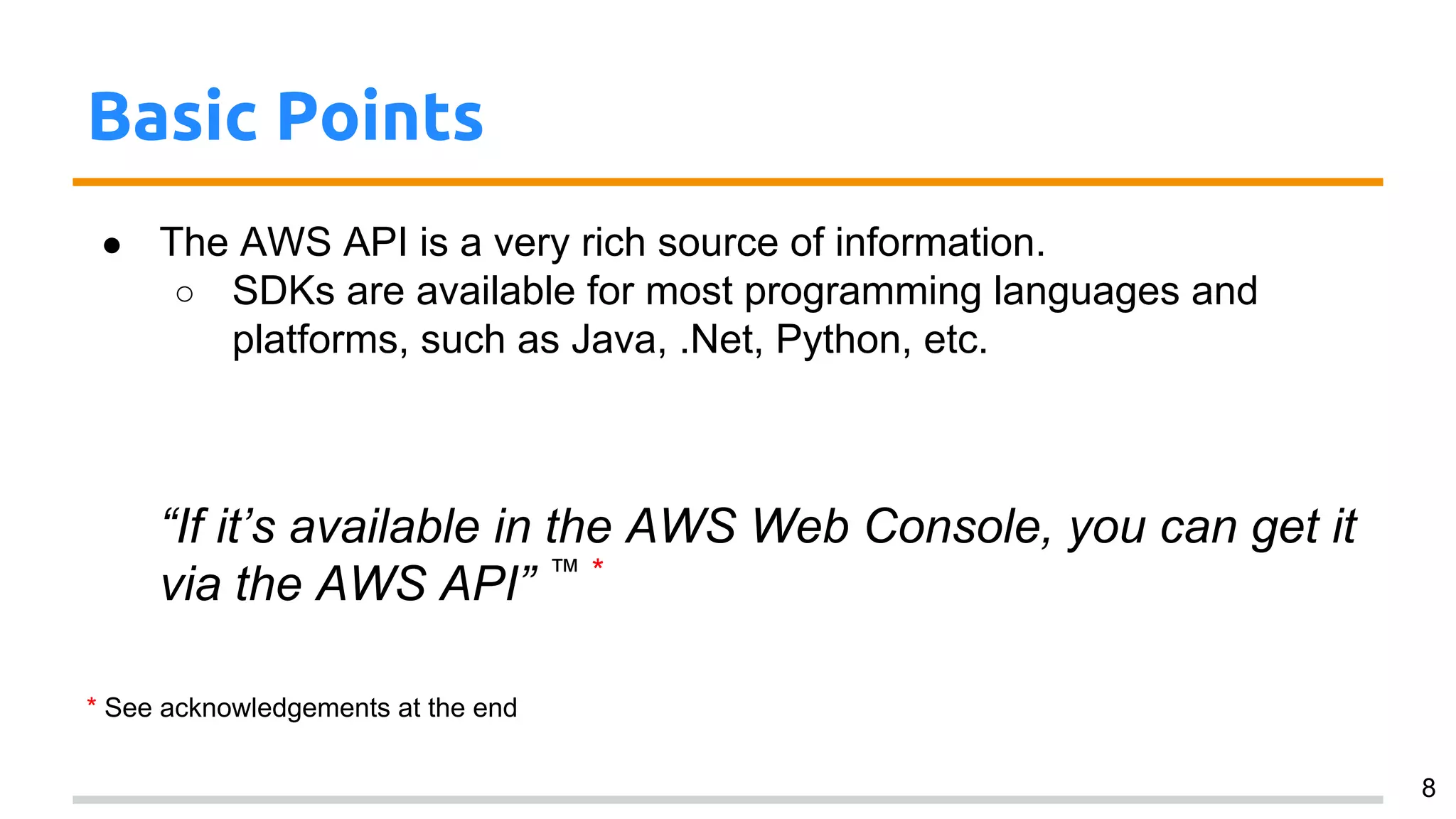 Basic Points
● The AWS API is a very rich source of information.
○ SDKs are available for most programming languages and
platforms, such as Java, .Net, Python, etc.
“If it’s available in the AWS Web Console, you can get it
via the AWS API” ™ *
* See acknowledgements at the end
8
 