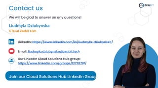 Join our Cloud Solutions Hub LinkedIn Group!
Contact us
We will be glad to answer on any questions!
Email: liudmyla.dziubynska@zenbit.tech
Our LinkedIn Cloud Solutions Hub group:
https://www.linkedin.com/groups/12778781/
LinkedIn: https://www.linkedin.com/in/liudmyla-dziubynska/
Liudmyla Dziubynska
CTO at Zenbit Tech
 