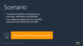 © 2020, Amazon Web Services, Inc. or its Affiliates. @ziniman© 2020, Amazon Web Services, Inc. or its Affiliates.
Scenario
• You leave instances running during
evenings, weekends, and holidays
• You might be paying for EC2 and RDS
instances even when they are idle
Solution: AWS Instance Scheduler
 