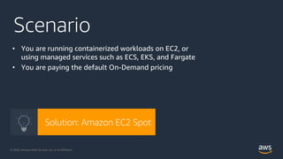 © 2020, Amazon Web Services, Inc. or its Affiliates. @ziniman© 2020, Amazon Web Services, Inc. or its Affiliates.
Scenario
• You are running containerized workloads on EC2, or
using managed services such as ECS, EKS, and Fargate
• You are paying the default On-Demand pricing
Solution: Amazon EC2 Spot
 