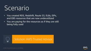 © 2020, Amazon Web Services, Inc. or its Affiliates. @ziniman© 2020, Amazon Web Services, Inc. or its Affiliates.
Scenario
• You created RDS, Redshift, Route 53, ELBs, EIPs,
and EBS resources that are now underutilized
• You are paying for the resources as if they are still
being fully used
Solution: AWS Trusted Advisor
 