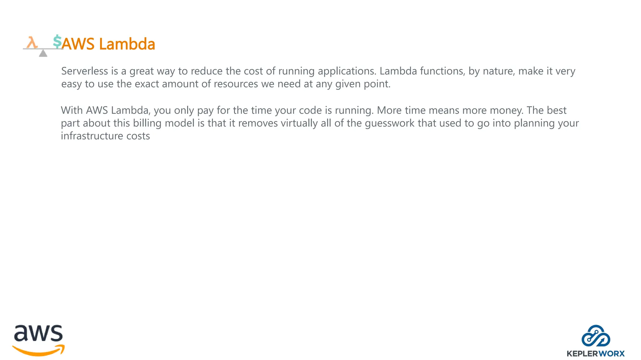 AWS Lambda
Serverless is a great way to reduce the cost of running applications. Lambda functions, by nature, make it very
easy to use the exact amount of resources we need at any given point.
With AWS Lambda, you only pay for the time your code is running. More time means more money. The best
part about this billing model is that it removes virtually all of the guesswork that used to go into planning your
infrastructure costs
 