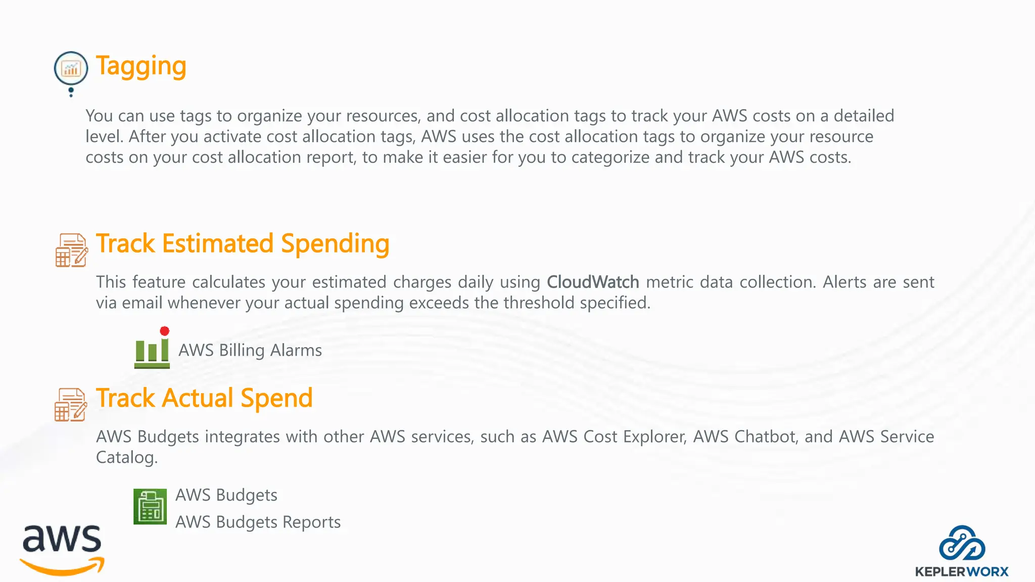 Tagging
Track Estimated Spending
This feature calculates your estimated charges daily using CloudWatch metric data collection. Alerts are sent
via email whenever your actual spending exceeds the threshold specified.
AWS Billing Alarms
Track Actual Spend
AWS Budgets integrates with other AWS services, such as AWS Cost Explorer, AWS Chatbot, and AWS Service
Catalog.
AWS Budgets
AWS Budgets Reports
You can use tags to organize your resources, and cost allocation tags to track your AWS costs on a detailed
level. After you activate cost allocation tags, AWS uses the cost allocation tags to organize your resource
costs on your cost allocation report, to make it easier for you to categorize and track your AWS costs.
 