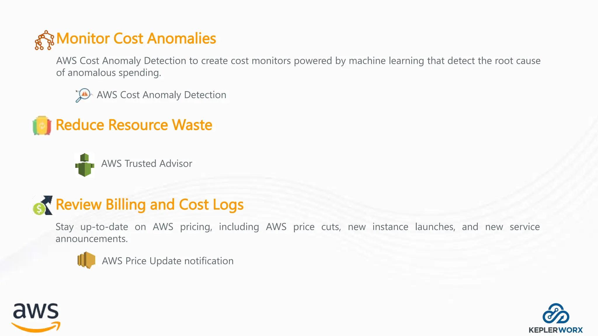 Monitor Cost Anomalies
AWS Cost Anomaly Detection to create cost monitors powered by machine learning that detect the root cause
of anomalous spending.
AWS Cost Anomaly Detection
Reduce Resource Waste
AWS Trusted Advisor
Review Billing and Cost Logs
Stay up-to-date on AWS pricing, including AWS price cuts, new instance launches, and new service
announcements.
AWS Price Update notification
 