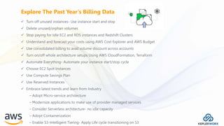  Turn off unused instances- Use instance start and stop
 Delete unused/orphan volumes
 Stop paying for Idle EC2 and RDS instances and Redshift Clusters
 Understand and forecast your costs using AWS Cost Explorer and AWS Budget
 Use consolidated billing to avail volume discount across accounts
 Turn on/off whole architecture setups Using AWS CloudFormation, Terraform
 Automate Everything- Automate your instance start/stop cycle
 Choose EC2 Spot Instances
 Use Compute Savings Plan
 Use Reserved Instances
 Embrace latest trends and learn from Industry
– Adopt Micro-service architecture
– Modernize applications to make use of provider managed services.
– Consider Serverless architecture- no idle capacity
– Adopt Containerization
– Enable S3-Intelligent Tiering- Apply Life cycle transitioning on S3
Explore The Past Year’s Billing Data
 