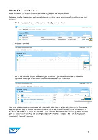 SUGGESTION TO REDUCE COSTS:
Note: Since I am not an Amazon employee these suggestions are not guarantees.
Set aside time for the exercises and complete them in one time frame, when you’re finished terminate your
instance.
1. On the Instances tab choose the gear icon in the Operations column
2. Choose ‘Terminate’
3. Go to the Solutions tab and choose the gear icon in the Operations column next to the Demo
appliance landscape for the openSAP Introduction to SAP Fiori UX solution.
You have now terminated your instance and deactivated your solution. When you return to CAL for the next
exercise you will need to activate the Demo appliance landscape for the openSAP course “Introduction to
SAP Fiori UX” and then re-create the instance. Those steps are documents in the ‘How-to guide for exercise
part one week 1 unit 6’ on Page 28: Creating the openSAP Instance – Steps 3 – 18. From there you can
resume with the week’s exercise.
2
 