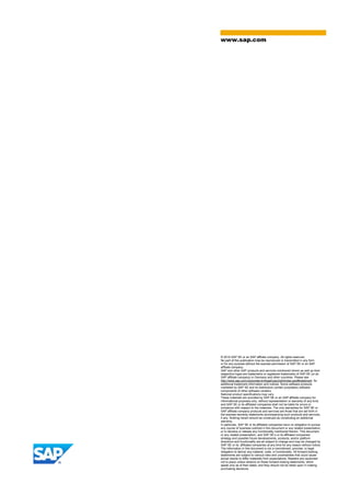 www.sap.com
© 2014 SAP SE or an SAP affiliate company. All rights reserved.
No part of this publication may be reproduced or transmitted in any form
or for any purpose without the express permission of SAP SE or an SAP
affiliate company.
SAP and other SAP products and services mentioned herein as well as their
respective logos are trademarks or registered trademarks of SAP SE (or an
SAP affiliate company) in Germany and other countries. Please see
http://www.sap.com/corporate-en/legal/copyright/index.epx#trademark for
additional trademark information and notices. Some software products
marketed by SAP SE and its distributors contain proprietary software
components of other software vendors.
National product specifications may vary.
These materials are provided by SAP SE or an SAP affiliate company for
informational purposes only, without representation or warranty of any kind,
and SAP SE or its affiliated companies shall not be liable for errors or
omissions with respect to the materials. The only warranties for SAP SE or
SAP affiliate company products and services are those that are set forth in
the express warranty statements accompanying such products and services,
if any. Nothing herein should be construed as constituting an additional
warranty.
In particular, SAP SE or its affiliated companies have no obligation to pursue
any course of business outlined in this document or any related presentation,
or to develop or release any functionality mentioned therein. This document,
or any related presentation, and SAP SE’s or its affiliated companies’
strategy and possible future developments, products, and/or platform
directions and functionality are all subject to change and may be changed by
SAP SE or its affiliated companies at any time for any reason without notice.
The information in this document is not a commitment, promise, or legal
obligation to deliver any material, code, or functionality. All forward-looking
statements are subject to various risks and uncertainties that could cause
actual results to differ materially from expectations. Readers are cautioned
not to place undue reliance on these forward-looking statements, which
speak only as of their dates, and they should not be relied upon in making
purchasing decisions.
 