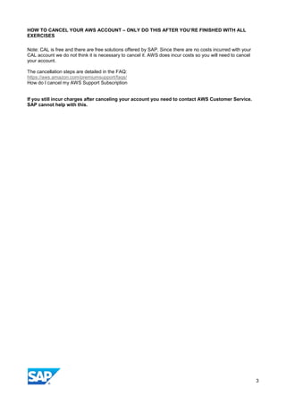 HOW TO CANCEL YOUR AWS ACCOUNT – ONLY DO THIS AFTER YOU’RE FINISHED WITH ALL
EXERCISES
Note: CAL is free and there are free solutions offered by SAP. Since there are no costs incurred with your
CAL account we do not think it is necessary to cancel it. AWS does incur costs so you will need to cancel
your account.
The cancellation steps are detailed in the FAQ:
https://aws.amazon.com/premiumsupport/faqs/
How do I cancel my AWS Support Subscription
If you still incur charges after canceling your account you need to contact AWS Customer Service.
SAP cannot help with this.
3
 