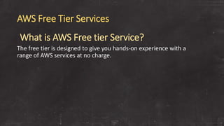 AWS Free Tier Services
What is AWS Free tier Service?
The free tier is designed to give you hands-on experience with a
range of AWS services at no charge.
 