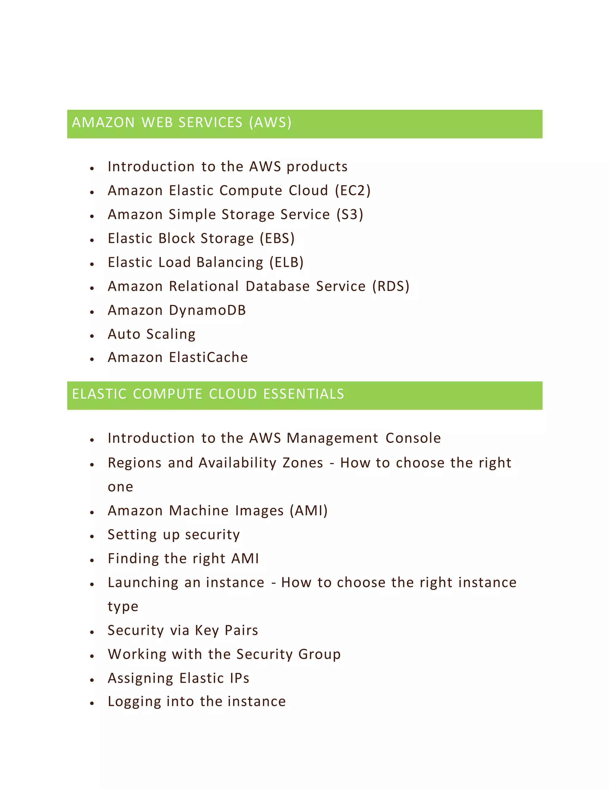 AMAZON WEB SERVICES (AWS)
 Introduction to the AWS products
 Amazon Elastic Compute Cloud (EC2)
 Amazon Simple Storage Service (S3)
 Elastic Block Storage (EBS)
 Elastic Load Balancing (ELB)
 Amazon Relational Database Service (RDS)
 Amazon DynamoDB
 Auto Scaling
 Amazon ElastiCache
ELASTIC COMPUTE CLOUD ESSENTIALS
 Introduction to the AWS Management Console
 Regions and Availability Zones - How to choose the right
one
 Amazon Machine Images (AMI)
 Setting up security
 Finding the right AMI
 Launching an instance - How to choose the right instance
type
 Security via Key Pairs
 Working with the Security Group
 Assigning Elastic IPs
 Logging into the instance
 